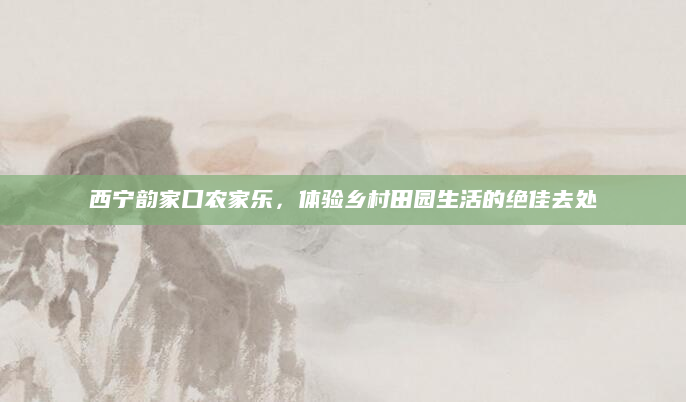 西宁韵家口农家乐，体验乡村田园生活的绝佳去处