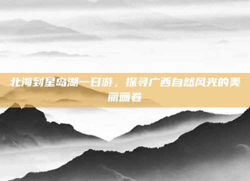 北海到星岛湖一日游，探寻广西自然风光的美丽画卷