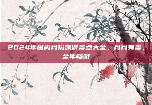2024年国内月份旅游景点大全，月月有景，全年畅游