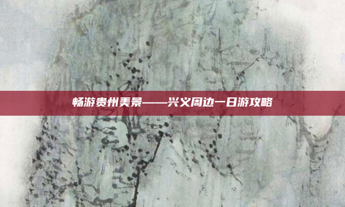 畅游贵州美景——兴义周边一日游攻略