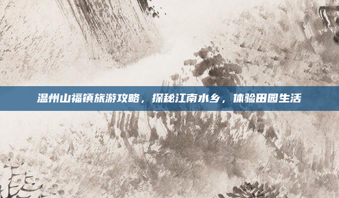温州山福镇旅游攻略，探秘江南水乡，体验田园生活