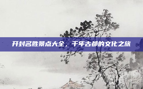开封名胜景点大全，千年古都的文化之旅