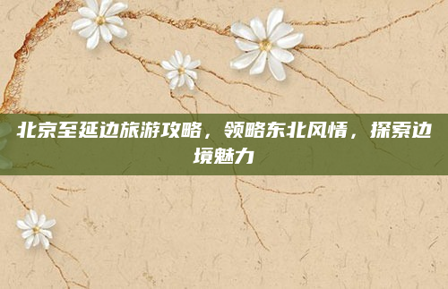 北京至延边旅游攻略，领略东北风情，探索边境魅力