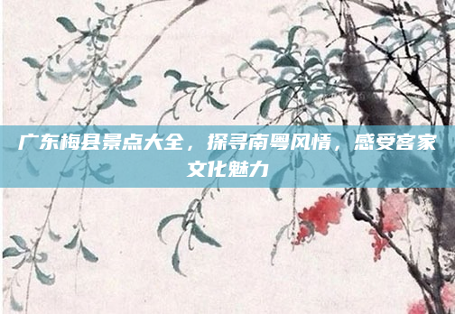 广东梅县景点大全，探寻南粤风情，感受客家文化魅力