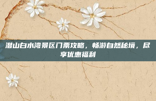 潜山白水湾景区门票攻略，畅游自然秘境，尽享优惠福利