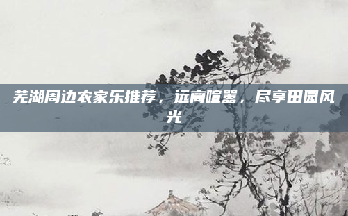 芜湖周边农家乐推荐，远离喧嚣，尽享田园风光