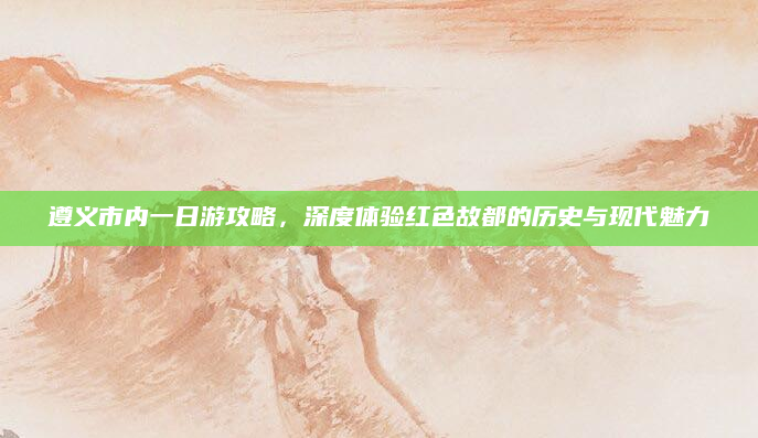 遵义市内一日游攻略，深度体验红色故都的历史与现代魅力