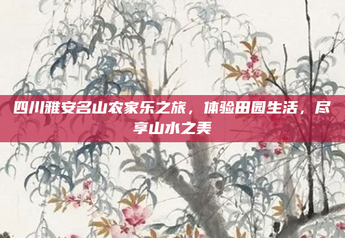 四川雅安名山农家乐之旅，体验田园生活，尽享山水之美
