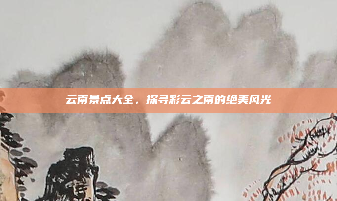 云南景点大全,探寻彩云之南的绝美风光