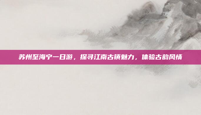 苏州至海宁一日游,探寻江南古镇魅力,体验古韵风情
