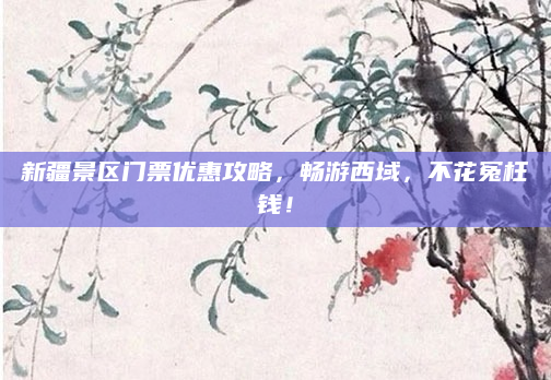 新疆景区门票优惠攻略，畅游西域，不花冤枉钱！