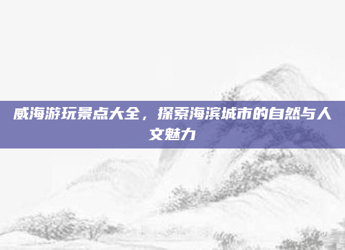 威海游玩景点大全，探索海滨城市的自然与人文魅力
