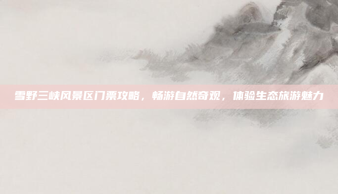 雪野三峡风景区门票攻略，畅游自然奇观，体验生态旅游魅力