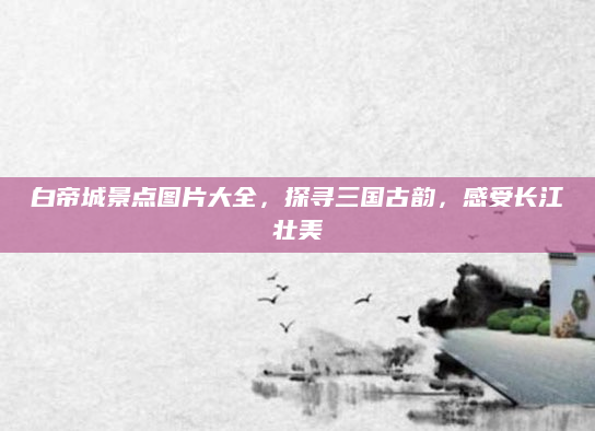 白帝城景点图片大全，探寻三国古韵，感受长江壮美