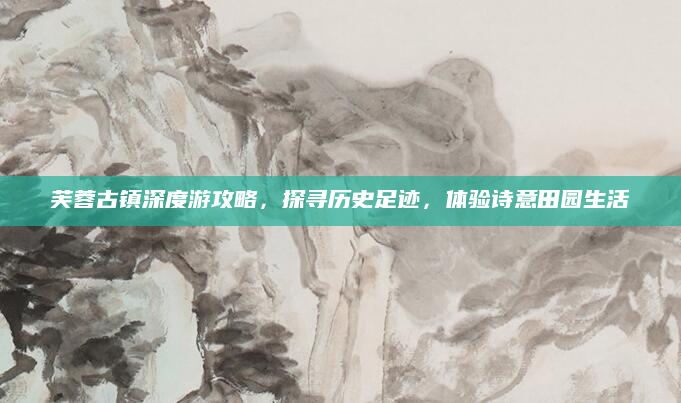 芙蓉古镇深度游攻略，探寻历史足迹，体验诗意田园生活
