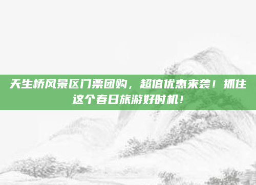 天生桥风景区门票团购，超值优惠来袭！抓住这个春日旅游好时机！