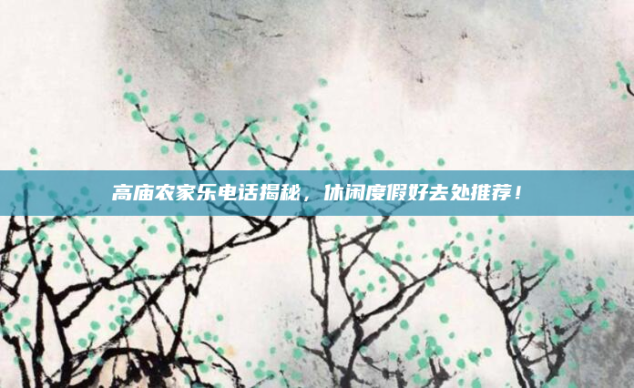 高庙农家乐电话揭秘，休闲度假好去处推荐！