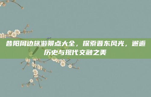 昔阳周边旅游景点大全，探索晋东风光，邂逅历史与现代交融之美