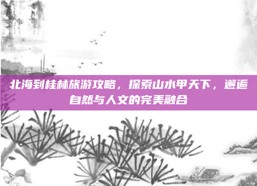 北海到桂林旅游攻略，探索山水甲天下，邂逅自然与人文的完美融合