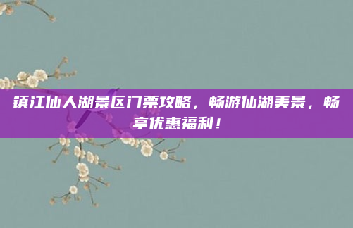 镇江仙人湖景区门票攻略，畅游仙湖美景，畅享优惠福利！