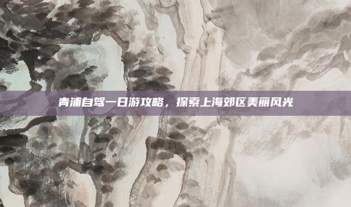 青浦自驾一日游攻略，探索上海郊区美丽风光