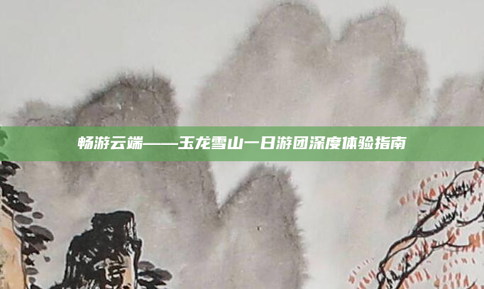 畅游云端——玉龙雪山一日游团深度体验指南