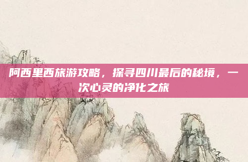 阿西里西旅游攻略,探寻四川最后的秘境,一次心灵的净化之旅
