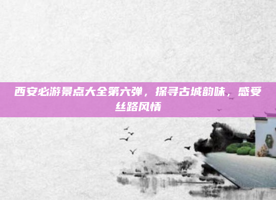 西安必游景点大全第六弹，探寻古城韵味，感受丝路风情