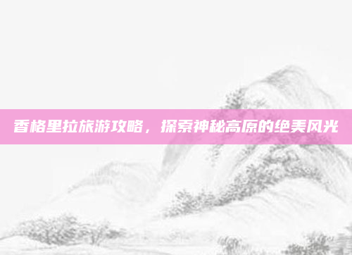 香格里拉旅游攻略,探索神秘高原的绝美风光