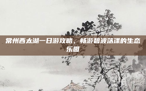 常州西太湖一日游攻略,畅游碧波荡漾的生态乐园
