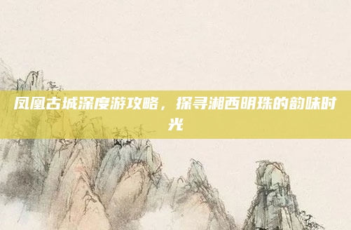 凤凰古城深度游攻略,探寻湘西明珠的韵味时光
