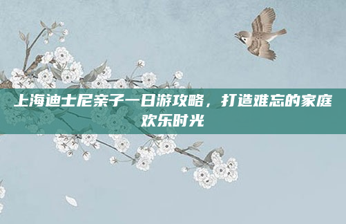 上海迪士尼亲子一日游攻略,打造难忘的家庭欢乐时光