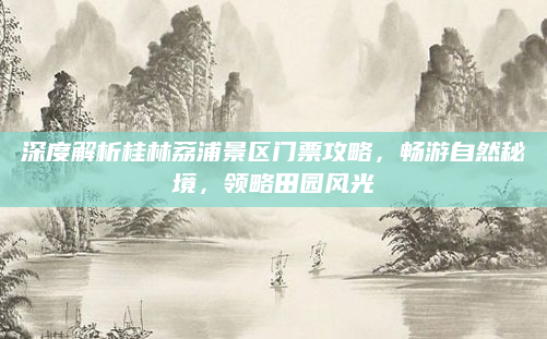 深度解析桂林荔浦景区门票攻略,畅游自然秘境,领略田园风光