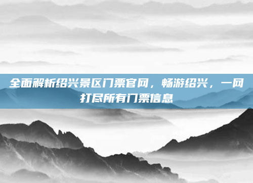 全面解析绍兴景区门票官网，畅游绍兴，一网打尽所有门票信息