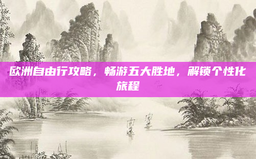 欧洲自由行攻略，畅游五大胜地，解锁个性化旅程