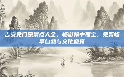 吉安免门票景点大全，畅游赣中瑰宝，免费畅享自然与文化盛宴