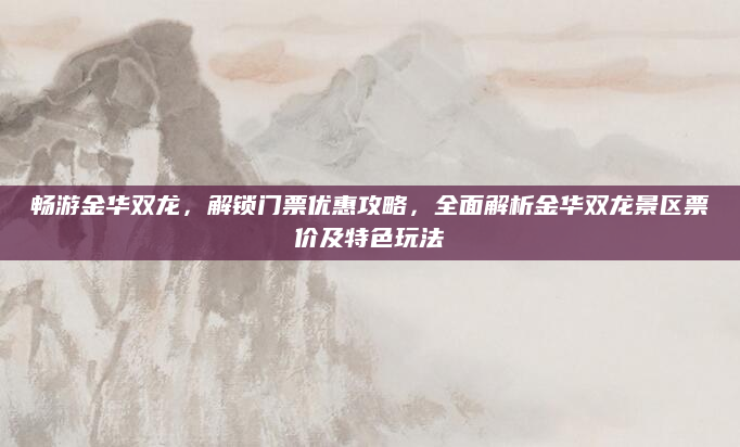 畅游金华双龙，解锁门票优惠攻略，全面解析金华双龙景区票价及特色玩法