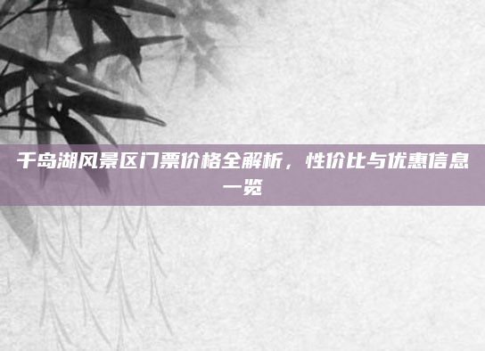 千岛湖风景区门票价格全解析，性价比与优惠信息一览