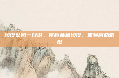 沙漠公园一日游，穿越金色沙漠，体验自然奇观