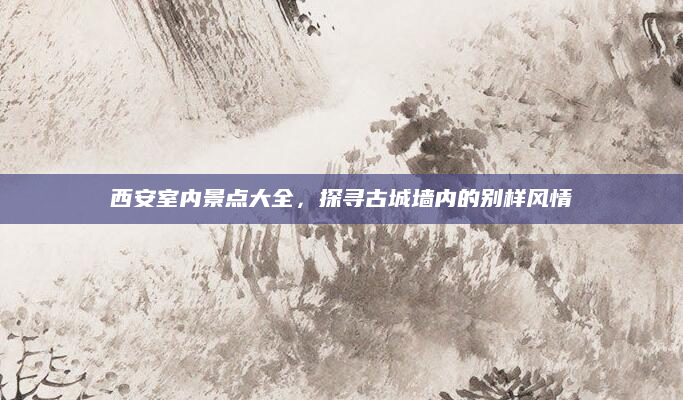 西安室内景点大全，探寻古城墙内的别样风情