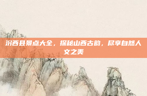 汾西县景点大全，探秘山西古韵，尽享自然人文之美