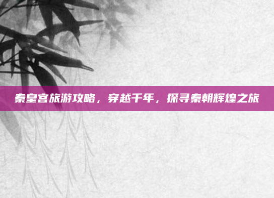 秦皇宫旅游攻略，穿越千年，探寻秦朝辉煌之旅