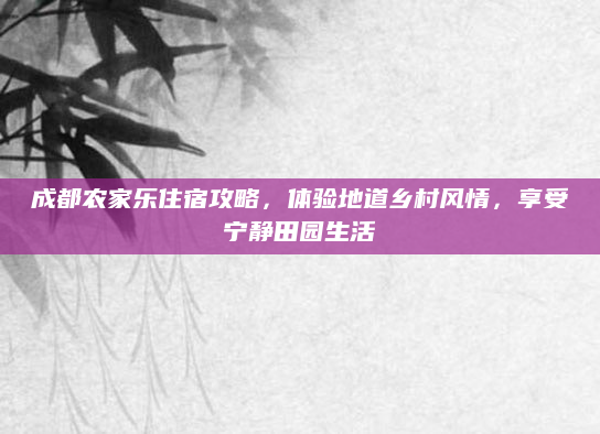 成都农家乐住宿攻略，体验地道乡村风情，享受宁静田园生活
