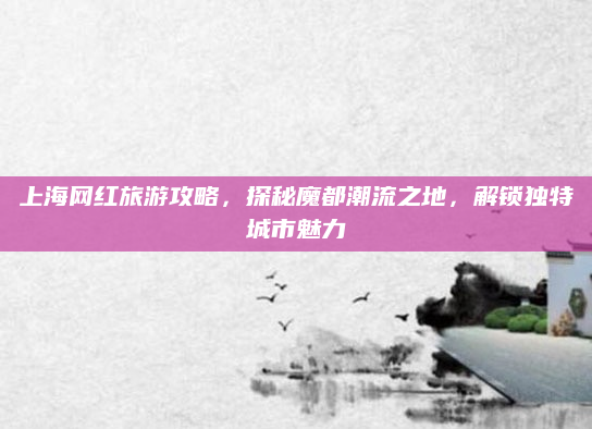 上海网红旅游攻略，探秘魔都潮流之地，解锁独特城市魅力