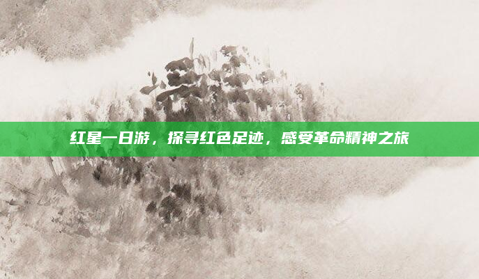 红星一日游，探寻红色足迹，感受革命精神之旅