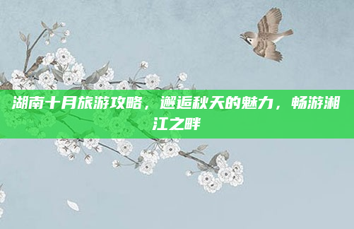 湖南十月旅游攻略，邂逅秋天的魅力，畅游湘江之畔