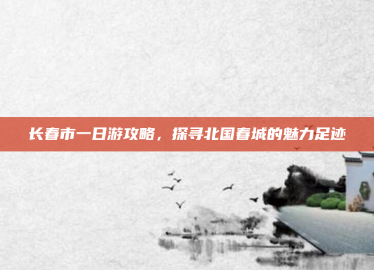 长春市一日游攻略，探寻北国春城的魅力足迹