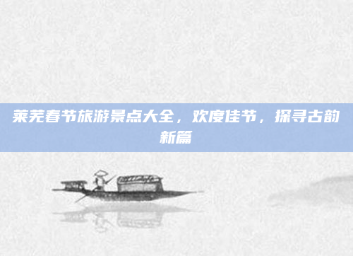 莱芜春节旅游景点大全，欢度佳节，探寻古韵新篇