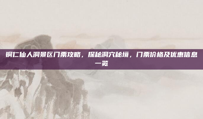 铜仁仙人洞景区门票攻略，探秘洞穴秘境，门票价格及优惠信息一览