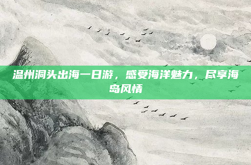 温州洞头出海一日游，感受海洋魅力，尽享海岛风情